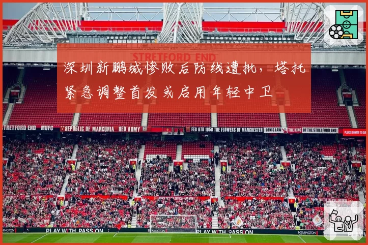 深圳新鹏城惨败后防线遭批,塔托紧急调整首发或启用年轻中卫