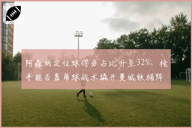 阿森纳定位球得分占比升至32%,枪手能否靠角球战术撬开曼城铁桶阵?