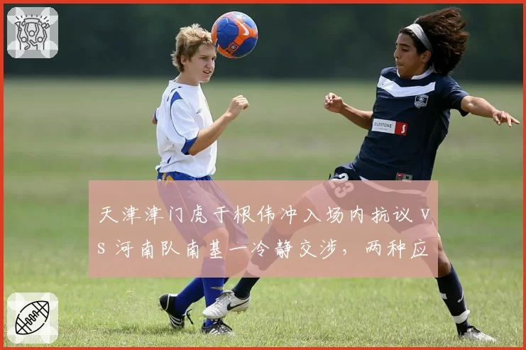 天津津门虎于根伟冲入场内抗议 vs 河南队南基一冷静交涉，两种应对方式赛后处罚对比