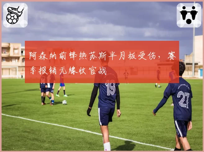 阿森纳前锋热苏斯半月板受伤，赛季报销无缘收官战