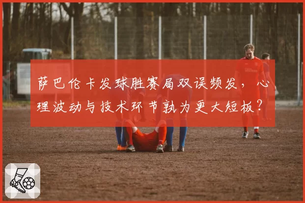 萨巴伦卡发球胜赛局双误频发,心理波动与技术环节孰为更大短板?