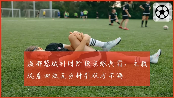 成都蓉城补时阶段点球判罚，主裁观看回放五分钟引双方不满