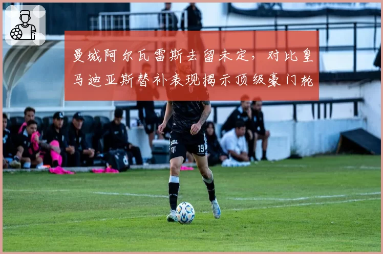曼城阿尔瓦雷斯去留未定，对比皇马迪亚斯替补表现揭示顶级豪门轮换阵容的构建策略