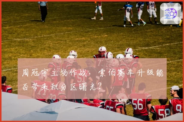 周冠宇主场作战,索伯赛车升级能否带来积分区曙光?