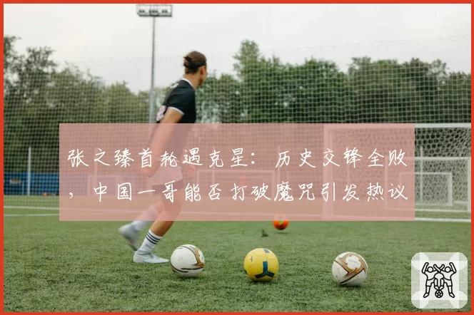张之臻首轮遇克星：历史交锋全败，中国一哥能否打破魔咒引发热议
