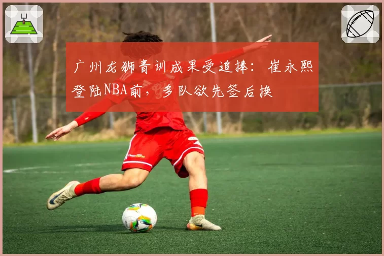 广州龙狮青训成果受追捧：崔永熙登陆NBA前，多队欲先签后换