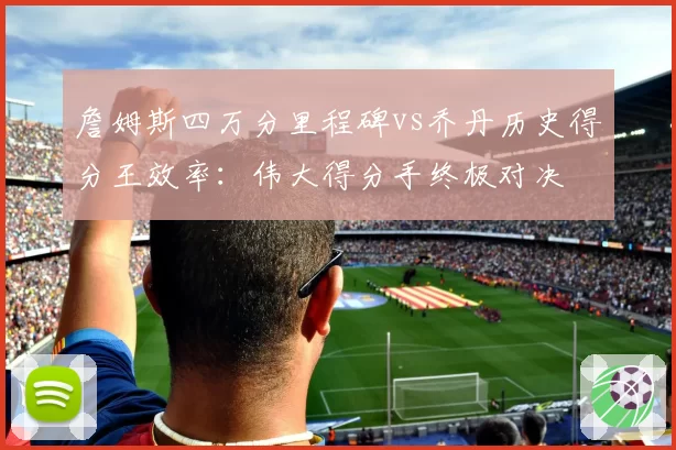 詹姆斯四万分里程碑vs乔丹历史得分王效率:伟大得分手终极对决