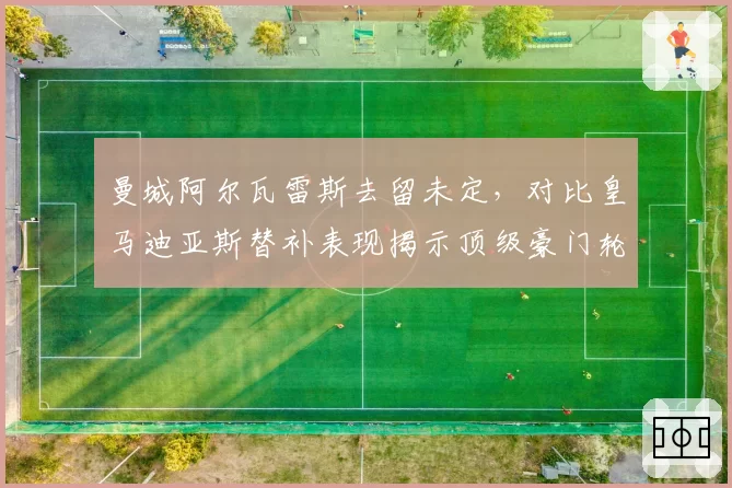 曼城阿尔瓦雷斯去留未定，对比皇马迪亚斯替补表现揭示顶级豪门轮换阵容的构建策略