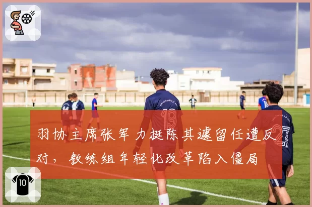 羽协主席张军力挺陈其遽留任遭反对,教练组年轻化改革陷入僵局