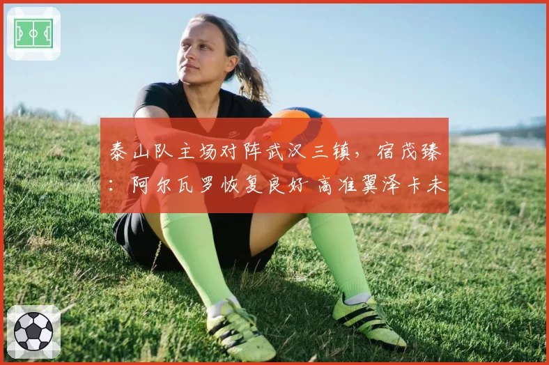 泰山队主场对阵武汉三镇，宿茂臻：阿尔瓦罗恢复良好 高准翼泽卡未知