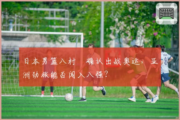 日本男篮八村塁确认出战奥运，亚洲劲旅能否闯入八强？