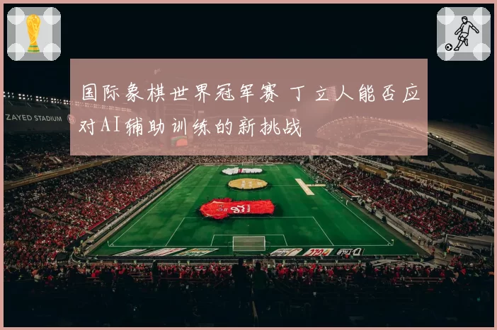 国际象棋世界冠军赛 丁立人能否应对AI辅助训练的新挑战