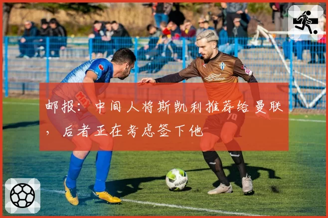 邮报：中间人将斯凯利推荐给曼联，后者正在考虑签下他