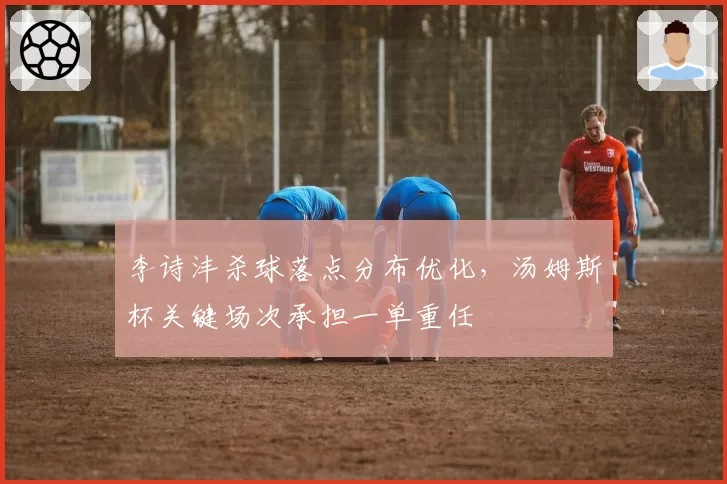 李诗沣杀球落点分布优化，汤姆斯杯关键场次承担一单重任