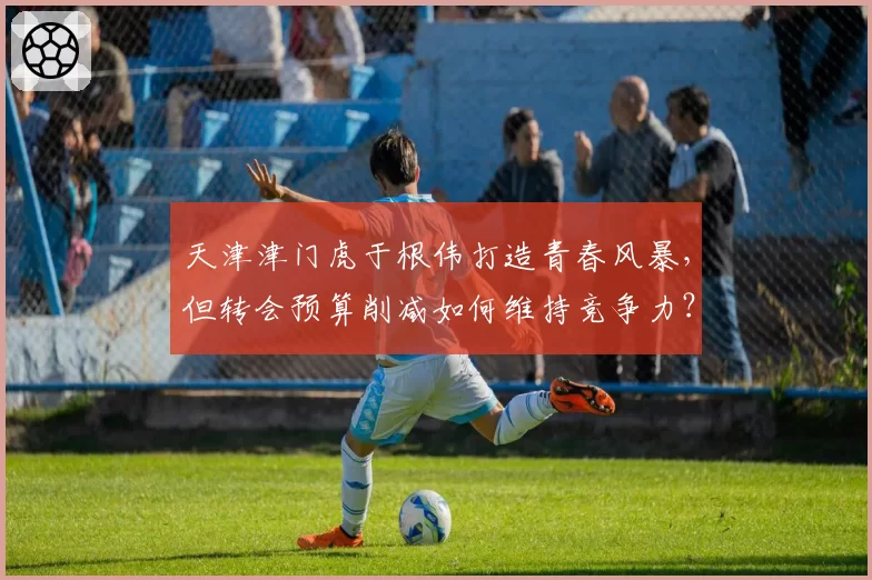 天津津门虎于根伟打造青春风暴,但转会预算削减如何维持竞争力?
