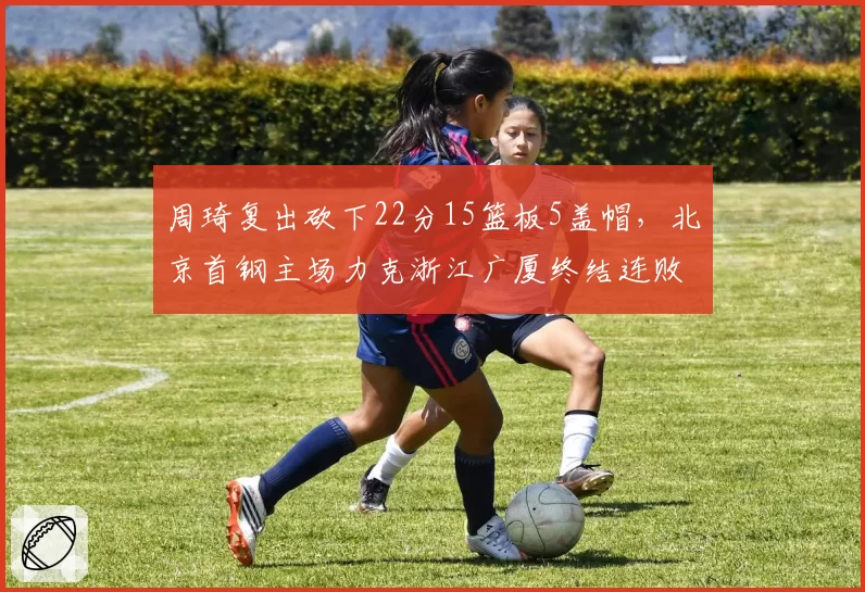 周琦复出砍下22分15篮板5盖帽,北京首钢主场力克浙江广厦终结连败