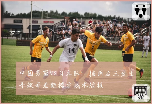中国男篮vs日本队：挡拆后三分出手效率差距揭示战术短板