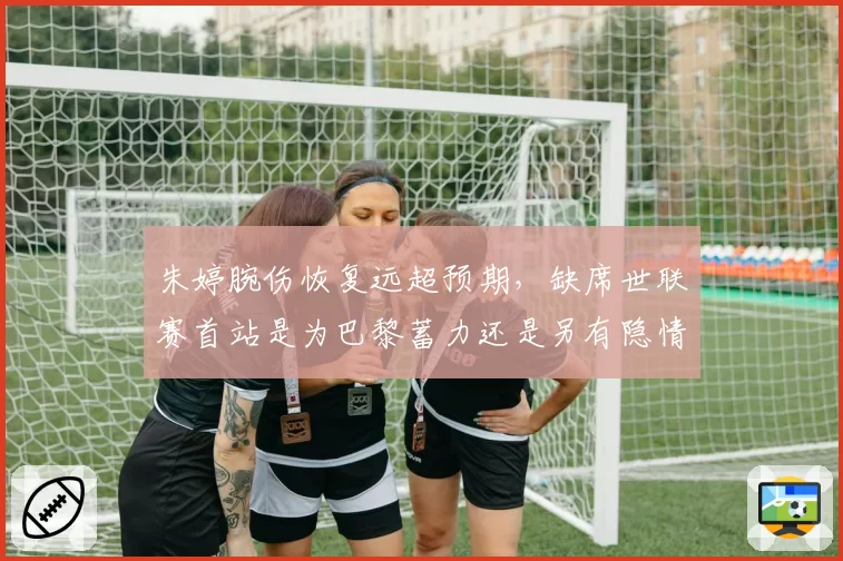 朱婷腕伤恢复远超预期，缺席世联赛首站是为巴黎蓄力还是另有隐情？