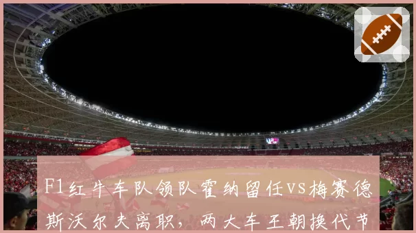 F1红牛车队领队霍纳留任vs梅赛德斯沃尔夫离职，两大车王朝换代节奏对比