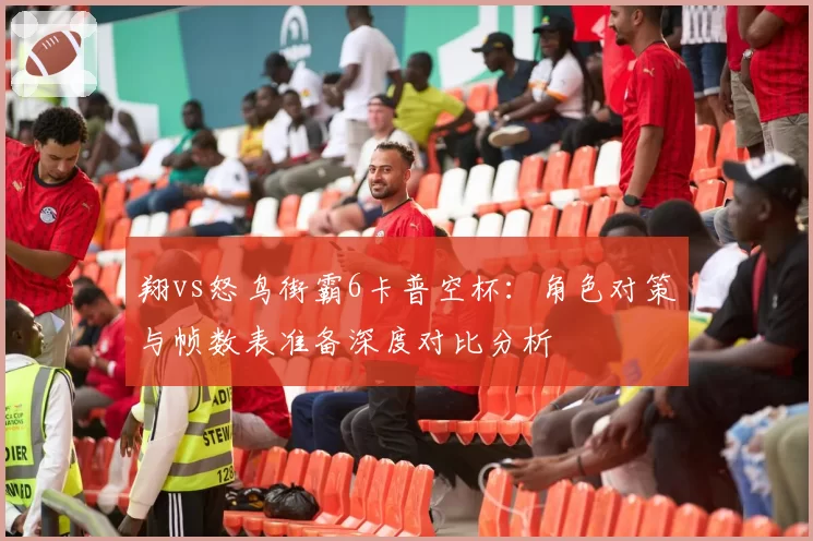 翔vs怒鸟街霸6卡普空杯:角色对策与帧数表准备深度对比分析