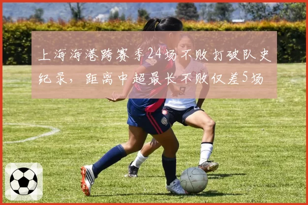上海海港跨赛季24场不败打破队史纪录,距离中超最长不败仅差5场