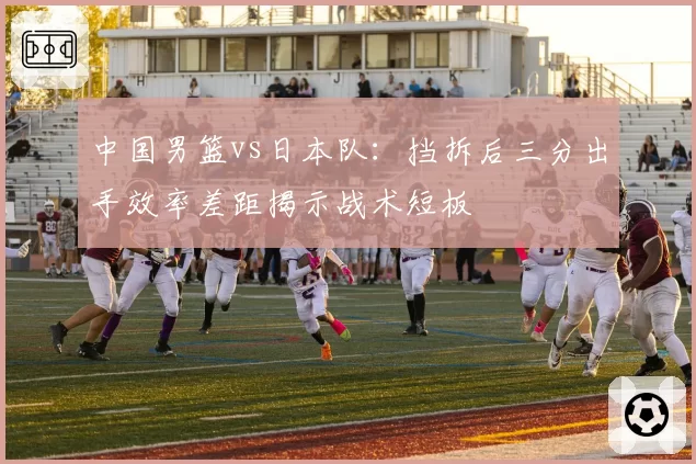 中国男篮vs日本队：挡拆后三分出手效率差距揭示战术短板