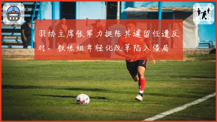 羽协主席张军力挺陈其遽留任遭反对,教练组年轻化改革陷入僵局