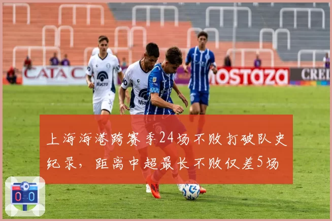 上海海港跨赛季24场不败打破队史纪录,距离中超最长不败仅差5场