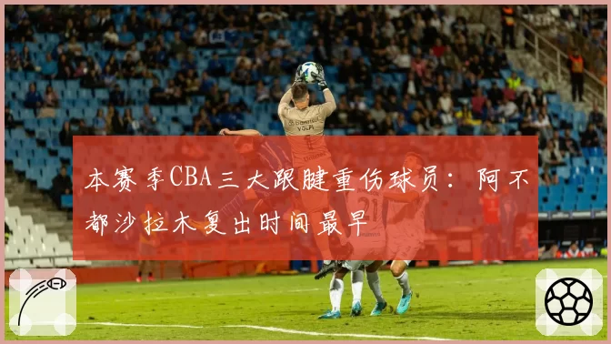 本赛季CBA三大跟腱重伤球员：阿不都沙拉木复出时间最早