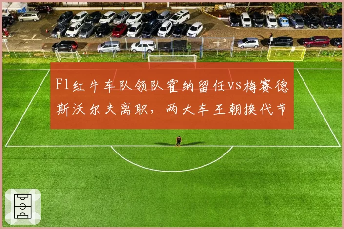 F1红牛车队领队霍纳留任vs梅赛德斯沃尔夫离职，两大车王朝换代节奏对比