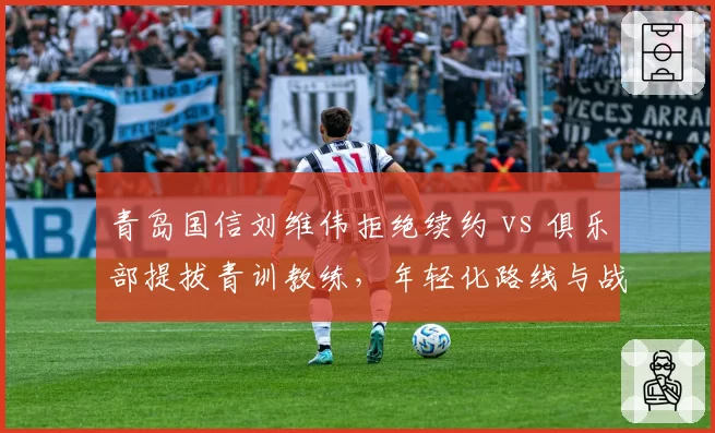 青岛国信刘维伟拒绝续约 vs 俱乐部提拔青训教练，年轻化路线与战绩压力矛盾