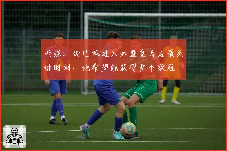 西媒:姆巴佩进入加盟皇马后最关键时刻,他希望能获得首个欧冠