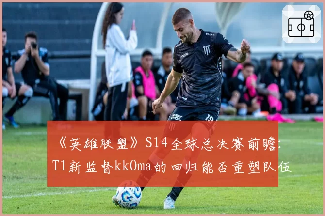 《英雄联盟》S14全球总决赛前瞻：T1新监督kkOma的回归能否重塑队伍战术纪律性？