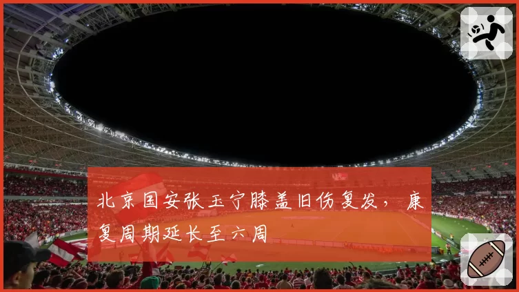 北京国安张玉宁膝盖旧伤复发，康复周期延长至六周