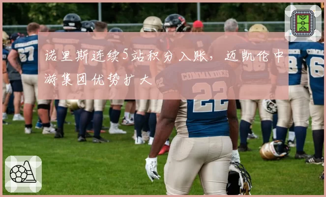 诺里斯连续5站积分入账，迈凯伦中游集团优势扩大
