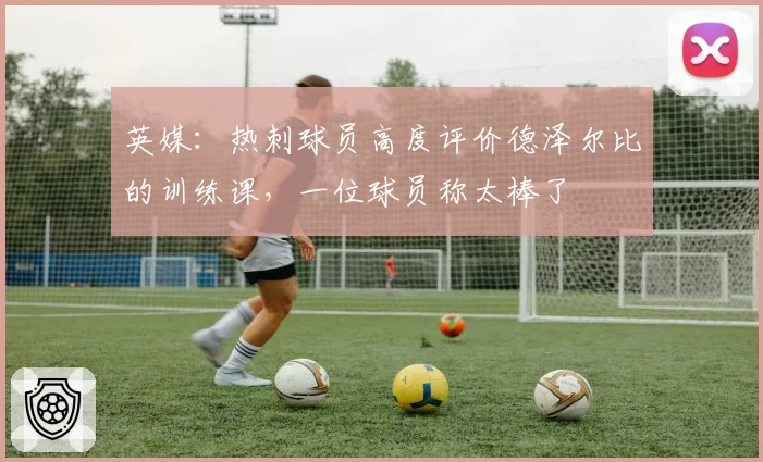 英媒:热刺球员高度评价德泽尔比的训练课,一位球员称太棒了