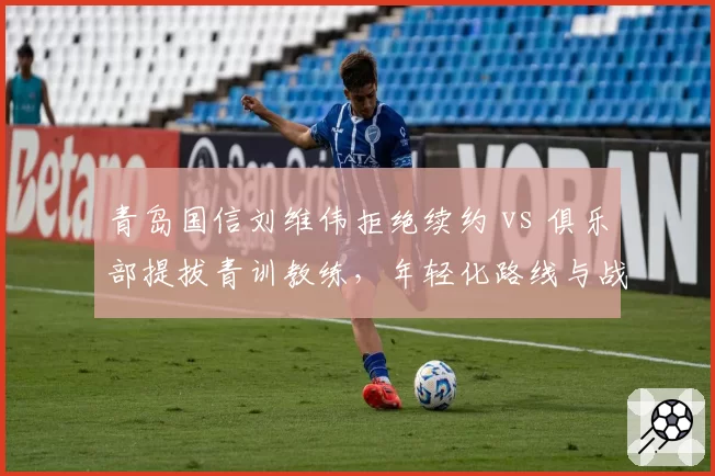 青岛国信刘维伟拒绝续约 vs 俱乐部提拔青训教练，年轻化路线与战绩压力矛盾