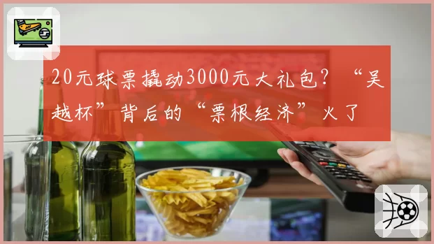 20元球票撬动3000元大礼包?“吴越杯”背后的“票根经济”火了