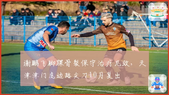 谢鹏飞脚踝骨裂保守治疗见效，天津津门虎边路尖刀10月复出
