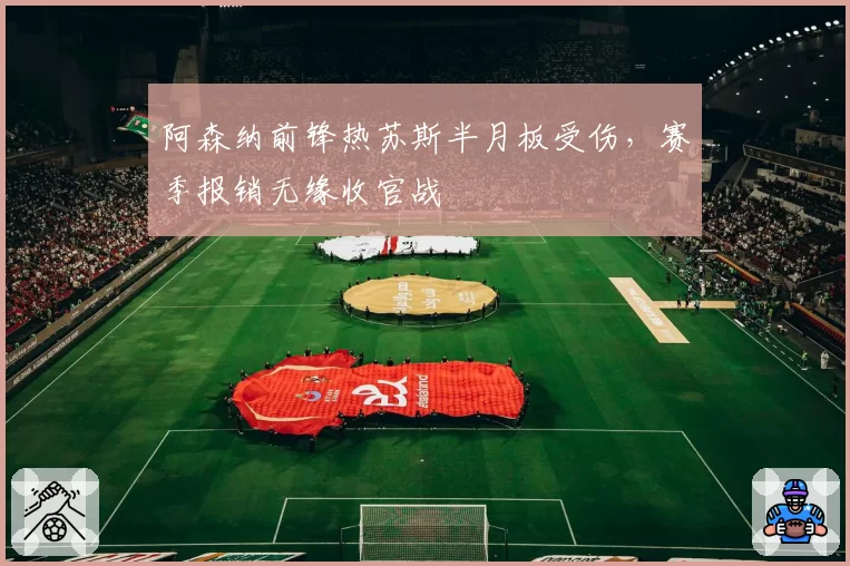 阿森纳前锋热苏斯半月板受伤，赛季报销无缘收官战