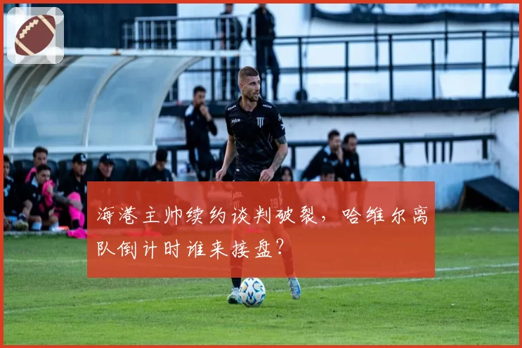海港主帅续约谈判破裂,哈维尔离队倒计时谁来接盘?