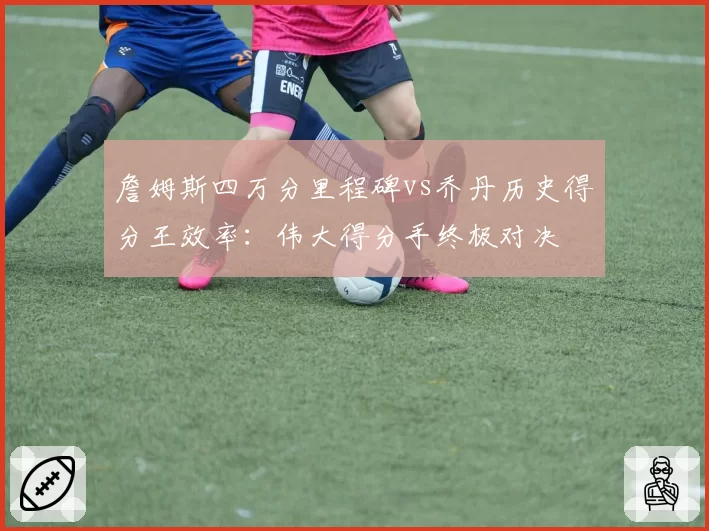 詹姆斯四万分里程碑vs乔丹历史得分王效率:伟大得分手终极对决