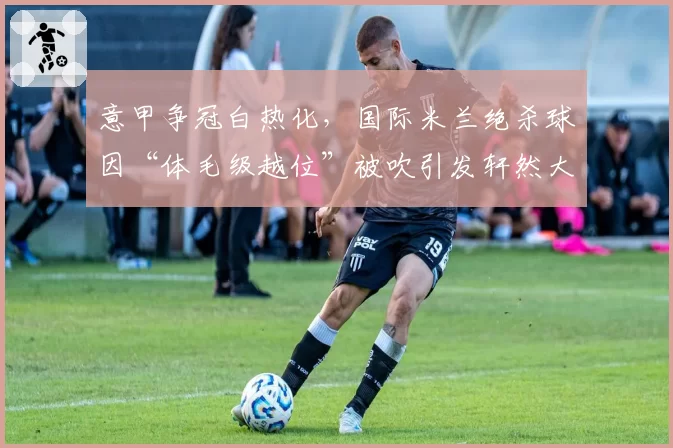 意甲争冠白热化,国际米兰绝杀球因“体毛级越位”被吹引发轩然大波