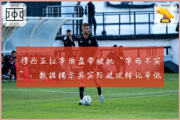 穆西亚拉华丽盘带被批“华而不实”,数据揭示其实际进攻转化率低迷