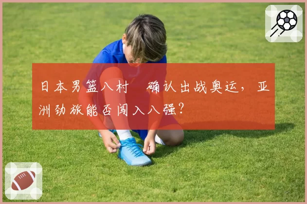 日本男篮八村塁确认出战奥运，亚洲劲旅能否闯入八强？