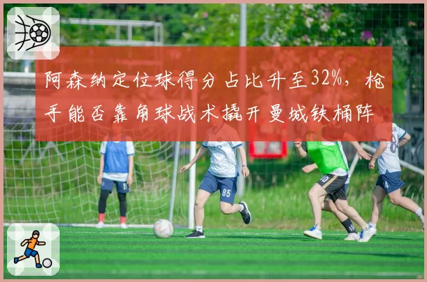 阿森纳定位球得分占比升至32%,枪手能否靠角球战术撬开曼城铁桶阵?