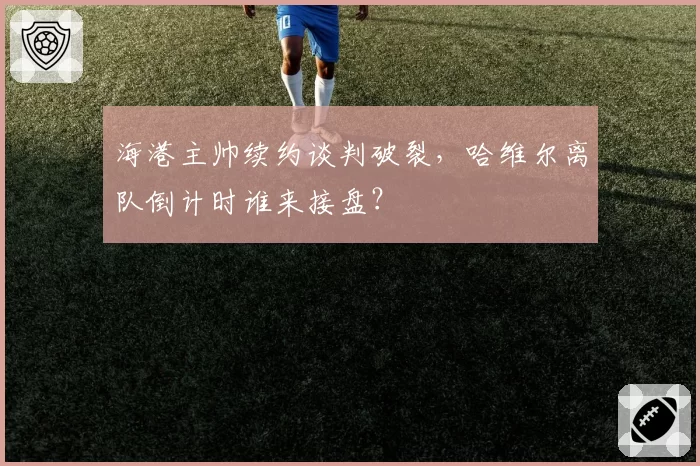 海港主帅续约谈判破裂,哈维尔离队倒计时谁来接盘?