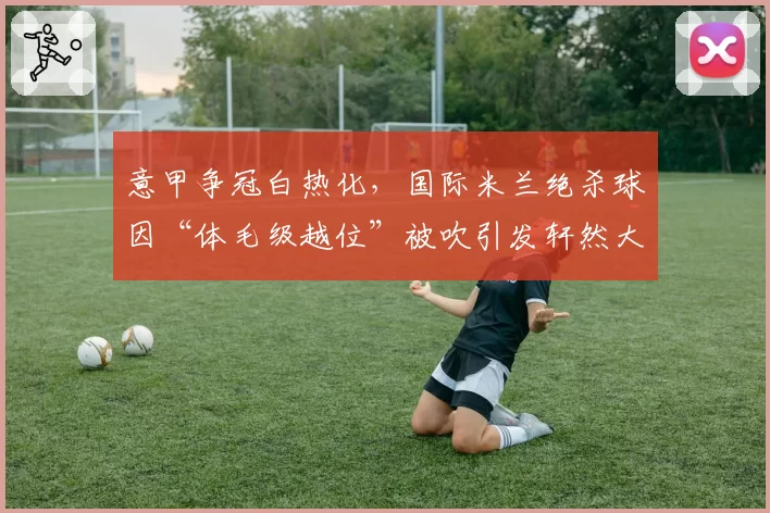 意甲争冠白热化,国际米兰绝杀球因“体毛级越位”被吹引发轩然大波