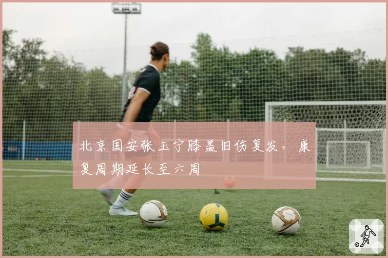 北京国安张玉宁膝盖旧伤复发，康复周期延长至六周