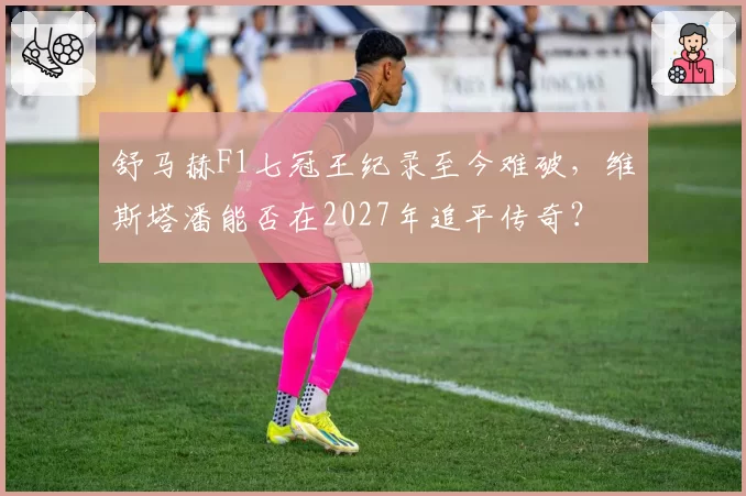 舒马赫F1七冠王纪录至今难破,维斯塔潘能否在2027年追平传奇?